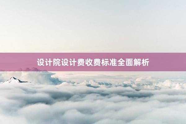 设计院设计费收费标准全面解析