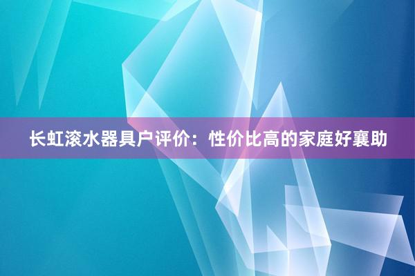 长虹滚水器具户评价：性价比高的家庭好襄助